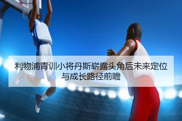 利物浦青训小将丹斯崭露头角后未来定位与成长路径前瞻