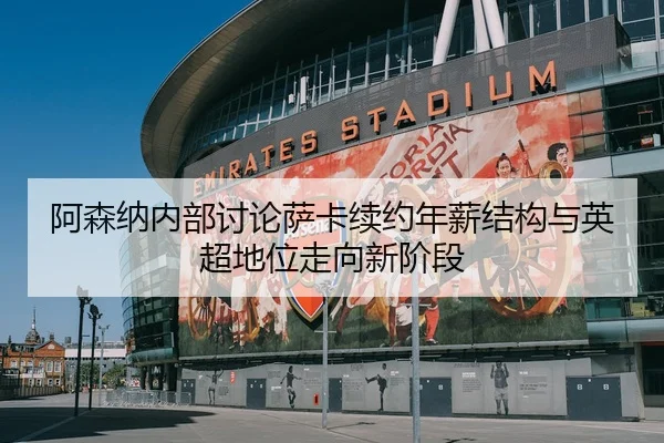 阿森纳内部讨论萨卡续约年薪结构与英超地位走向新阶段