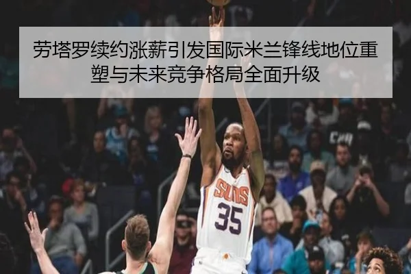 劳塔罗续约涨薪引发国际米兰锋线地位重塑与未来竞争格局全面升级