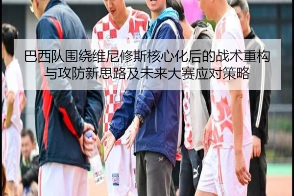 巴西队围绕维尼修斯核心化后的战术重构与攻防新思路及未来大赛应对策略