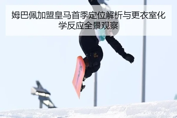 姆巴佩加盟皇马首季定位解析与更衣室化学反应全景观察
